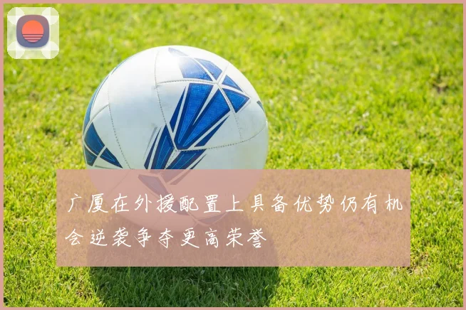 广厦在外援配置上具备优势仍有机会逆袭争夺更高荣誉