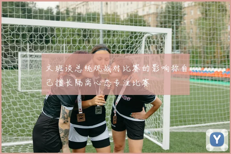 文班谈总统观战对比赛的影响称自己擅长隔离心态专注比赛