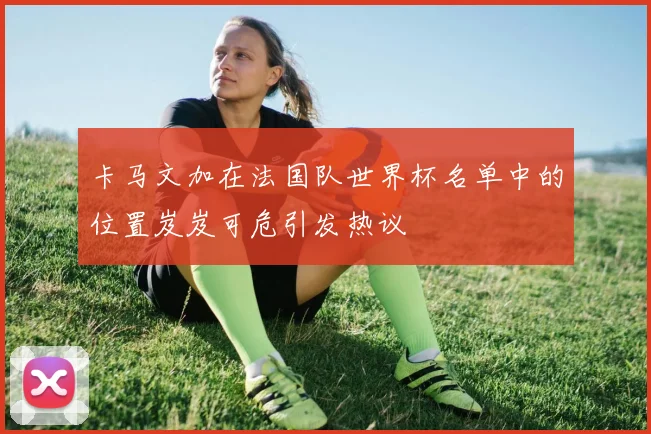 卡马文加在法国队世界杯名单中的位置岌岌可危引发热议