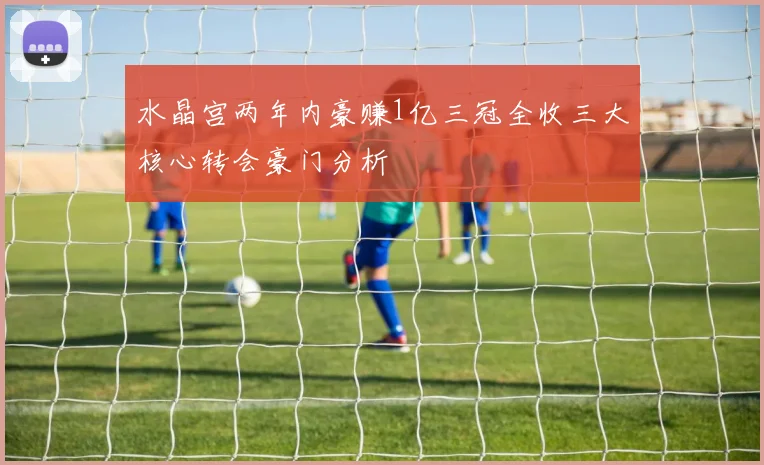 水晶宫两年内豪赚1亿三冠全收三大核心转会豪门分析