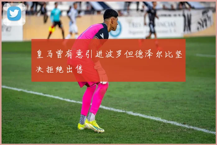 皇马曾有意引进波罗但德泽尔比坚决拒绝出售