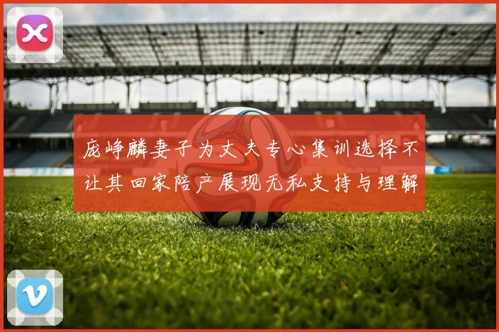 庞峥麟妻子为丈夫专心集训选择不让其回家陪产展现无私支持与理解