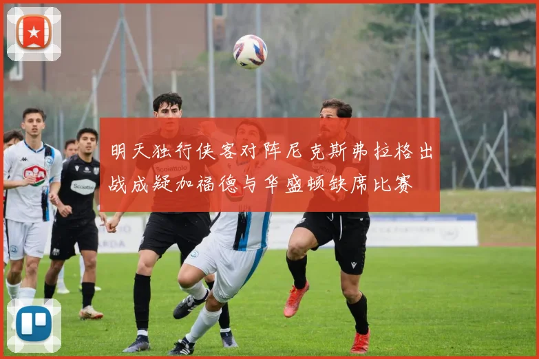明天独行侠客对阵尼克斯弗拉格出战成疑加福德与华盛顿缺席比赛