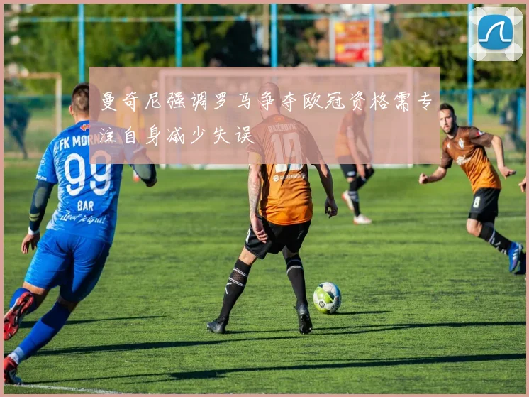 曼奇尼强调罗马争夺欧冠资格需专注自身减少失误