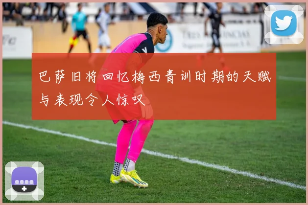 巴萨旧将回忆梅西青训时期的天赋与表现令人惊叹