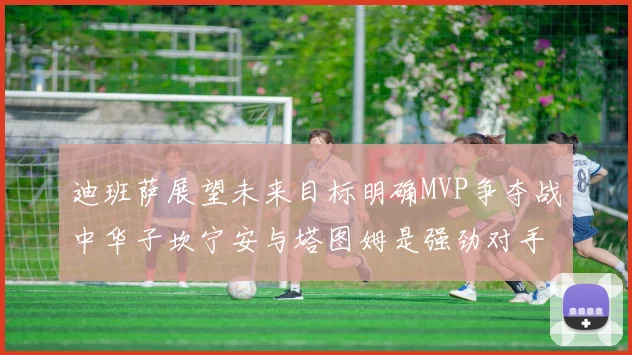 迪班萨展望未来目标明确MVP争夺战中华子坎宁安与塔图姆是强劲对手