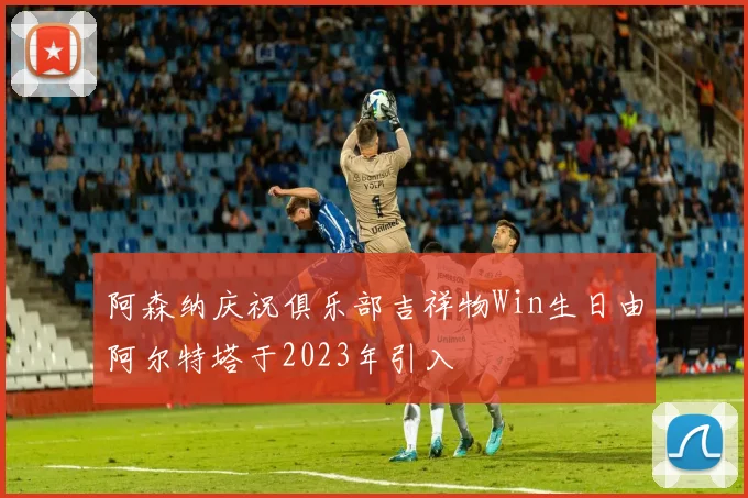 阿森纳庆祝俱乐部吉祥物Win生日由阿尔特塔于2023年引入