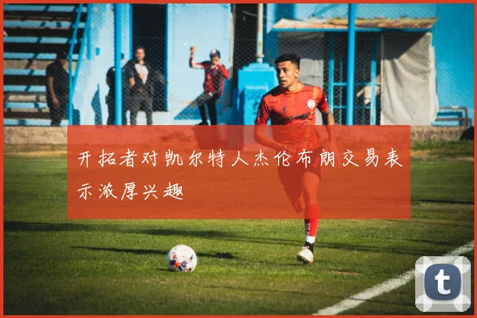 开拓者对凯尔特人杰伦布朗交易表示浓厚兴趣