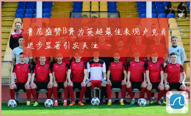 鲁尼盛赞B费为英超最佳表现卢克肖进步显著引发关注