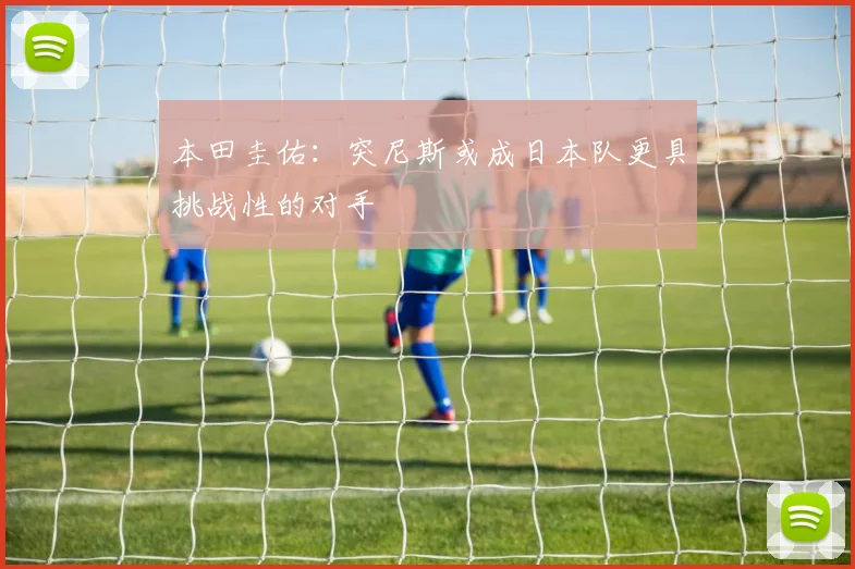 本田圭佑：突尼斯或成日本队更具挑战性的对手