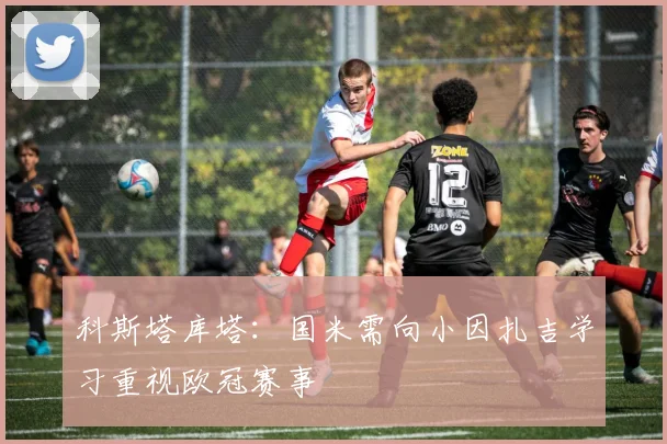 科斯塔库塔：国米需向小因扎吉学习重视欧冠赛事