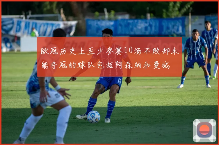欧冠历史上至少参赛10场不败却未能夺冠的球队包括阿森纳和曼城