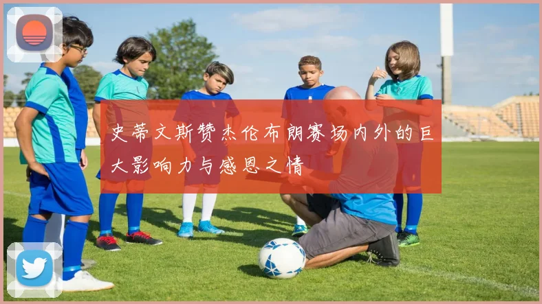 史蒂文斯赞杰伦布朗赛场内外的巨大影响力与感恩之情