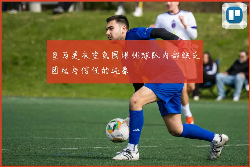 皇马更衣室氛围堪忧球队内部缺乏团结与信任的迹象