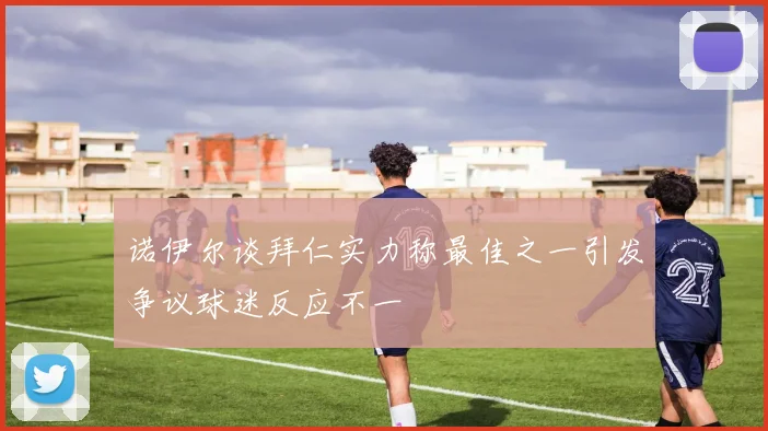 诺伊尔谈拜仁实力称最佳之一引发争议球迷反应不一