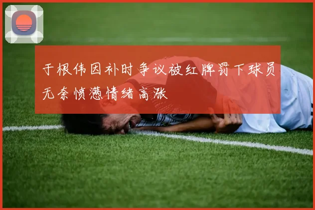 于根伟因补时争议被红牌罚下球员无奈愤懑情绪高涨