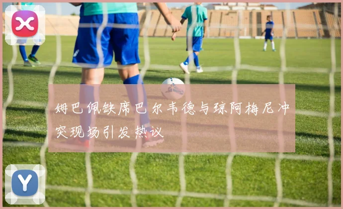 姆巴佩缺席巴尔韦德与琼阿梅尼冲突现场引发热议