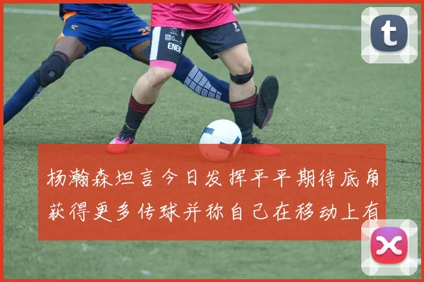 杨瀚森坦言今日发挥平平期待底角获得更多传球并称自己在移动上有所进步